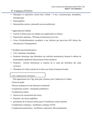 Cours Commun de Résidanat Juillet 2019
Sujet 3 : Les Anémies
58
N° Validation 07032019
Ÿ Méningites et septicémies surtout chez l’enfant < 4 ans, à pneumocoque, hemophilus,
méningocoque
Ÿ Pneumopathies
Ÿ Ostéomyélites surtout à salmonelle souvent multifocales
* Aggravation de l’anémie
Ÿ Carence en folates (pour les malades non supplementés en folates)
Ÿ Séquestration splénique : ä brutale et douloureuse de la rate.
Ÿ Crises d’érythroblastopénie secondaire à une infection par parvovirus B19 (baisse des
réticulocytes à l’hémogramme)
* Accidents vaso-occlusifs graves :
Ÿ AVC ischémique: hémiplégie…
Ÿ Syndrome thoracique aigu (thrombose des artérioles pulmonaires) donnant le tableau de
pneumopathie rapidement hypoxémiante (Chest Syndrom)
Ÿ Priapisme : érection douloureuse et continue de la verge par thrombose des corps
caverneux
Ÿ Thrombose de l’artère centrale de la rétine sous forme d’amaurose brutale.
→Les complications chroniques:
Elles apparaissent avec l’âge, donc plus volontiers chez l’adolescent et l’adulte.
- Ulcère de jambe
- Nécrose aseptique de la tête fémorale ou humérale
- Complication oculaire : rétinopathie proliférative
- Complications rénales
Ÿ æ pouvoir de concentration des urines
Ÿ hématurie par nécrose papillaire
Ÿ perturbation de la fonction rénale jusqu’à l’insuffisance rénale terminale
- Complications cardiaques : insuffisance cardiaque, HTAP.
- Complications pulmonaires : insuffisance respiratoire, fibrose pulmonaire
 