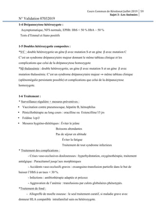 Cours Commun de Résidanat Juillet 2019
Sujet 3 : Les Anémies
59
N° Validation 07032019
1-4 Drépanocytose hétérozygote :
Asymptomatique, NFS normale, EPHb: HbS < 50 % HbA ~ 50 %
Tests d’Emmel et Itano positifs
1-5 Doubles hétérozygotie composites :
*S/C : double hétérozygotie un gène β avec mutation S et un gène β avec mutation C
C’est un syndrome drépanocytaire majeur donnant le même tableau clinique et les
complications que celui de la drépanocytose homozygote
*Sβ thalassémie : double hétérozygotie, un gène β avec mutation S et un gène β avec
mutation thalassémie. C’est un syndrome drépanocytaire majeur ⇒ même tableau clinique
(splénomégalie persistante possible) et complications que celui de la drépanocytose
homozygote.
1-6 Traitement :
* Surveillance régulière + mesures préventives :
Ÿ Vaccination contre pneumocoque, hépatite B, hémophilus
Ÿ Pénicillothérapie au long cours : oracilline ou Extencilline/15 jrs
Ÿ Foldine 1cp/J
Ÿ Mesures hygiéno-diététiques : Éviter le jeûne
Boissons abondantes
Pas de séjour en altitude
Éviter la fatigue
Traitement de tout syndrome infectieux
* Traitement des complications :
- Crises vaso-occlusives douloureuses : hyperhydratation, oxygénothérapie, traitement
antalgique : Paracétamol jusqu’aux morphiniques
- Accidents vaso-occlusifs graves : exsanguino-transfusion partielle dans le but de
baisser l’HbS à un taux < 30 %.
- Infections : antibiothérapie adaptée et précoce
- Aggravation de l’anémie : transfusions par culots globulaires phénotypés.
*Traitement de fond :
- Allogreffe de moelle osseuse : le seul traitement curatif, si maladie grave avec
donneur HLA compatible intrafamilial sain ou hétérozygote.
 