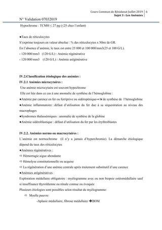 Cours Commun de Résidanat Juillet 2019
Sujet 3 : Les Anémies
6
N° Validation 07032019
Hypochrome : TCMH ≤ 27 pg (≤25 chez l’enfant)
●Taux de réticulocytes
S’exprime toujours en valeur absolue : % des réticulocytes x Nbre de GR.
En l’absence d’anémie, le taux est entre 25 000 et 100 000/mm3(25 et 100 G/L).
› 120 000/mm3 (120 G/L) : Anémie régénérative
‹ 120 000/mm3 (120 G/L) : Anémie arégénérative
IV.2.Classification étiologique des anémies :
IV.2.1 Anémies microcytaires :
Une anémie microcytaire est souvent hypochrome
Elle est liée dans ce cas à une anomalie de synthèse de l’hémoglobine :
●Anémie par carence en fer ou ferriprive ou sidéropénique⇒æ de synthèse de l’hémoglobine
●Anémie inflammatoire : défaut d’utilisation du fer due à sa séquestration au niveau des
macrophages
●Syndromes thalassémiques : anomalie de synthèse de la globine
●Anémie sidéroblastique : défaut d’utilisation du fer par les érythroblastes
IV.2.2. Anémies normo ou macrocytaires :
L’anémie est normochrome (il n’y a jamais d’hyperchromie). La démarche étiologique
dépend du taux des réticulocytes
●Anémies régénératives :
ð Hémorragie aigue abondante
ð Hémolyse constitutionnelle ou acquise
ð La régénération d’une anémie centrale après traitement substitutif d’une carence
●Anémies arégénératives :
Exploration médullaire obligatoire : myélogramme avec ou non biopsie ostéomédullaire sauf
si insuffisance thyroïdienne ou rénale connue ou évoquée
Plusieurs étiologies sont possibles selon résultat du myélogramme:
ð Moelle pauvre:
-Aplasie médullaire, fibrose médullaire èBOM
 