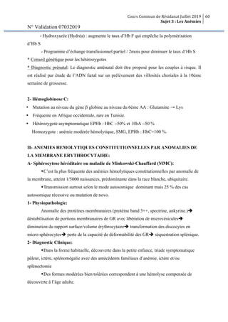 Cours Commun de Résidanat Juillet 2019
Sujet 3 : Les Anémies
60
N° Validation 07032019
- Hydroxyurée (Hydréa) : augmente le taux d’Hb F qui empêche la polymérisation
d’Hb S
- Programme d’échange transfusionnel partiel / 2mois pour diminuer le taux d’Hb S
* Conseil génétique pour les hétérozygotes
* Diagnostic prénatal: Le diagnostic anténatal doit être proposé pour les couples à risque. Il
est réalisé par étude de l’ADN fœtal sur un prélèvement des villosités choriales à la 10ème
semaine de grossesse.
2- Hémoglobinose C:
Ÿ Mutation au niveau du gène β globine au niveau du 6ème AA : Glutamine → Lys
Ÿ Fréquente en Afrique occidentale, rare en Tunisie.
Ÿ Hétérozygote asymptomatique EPHb : HbC ∼50% et HbA ∼50 %
Homozygote : anémie modérée hémolytique, SMG, EPHb : HbC=100 %.
II- ANEMIES HEMOLYTIQUES CONSTITUTIONNELLES PAR ANOMALIES DE
LA MEMBRANE ERYTHROCYTAIRE:
A- Sphérocytose héréditaire ou maladie de Minkowski-Chauffard (MMC):
wC’est la plus fréquente des anémies hémolytiques constitutionnelles par anomalie de
la membrane, atteint 1/5000 naissances, prédominante dans la race blanche, ubiquitaire.
wTransmission surtout selon le mode autosomique dominant mais 25 % des cas
autosomique récessive ou mutation de novo.
1- Physiopathologie:
Anomalie des protéines membranaires (protéine band 3++, spectrine, ankyrine.)è
déstabilisation de portions membranaires de GR avec libération de microvésiculesè
diminution du rapport surface/volume érythrocytaireè transformation des discocytes en
micro-sphérocytesè perte de la capacité de déformabilité des GRè séquestration splénique.
2- Diagnostic Clinique:
wDans la forme habituelle, découverte dans la petite enfance, triade symptomatique
pâleur, ictère, splénomégalie avec des antécédents familiaux d’anémie, ictère et/ou
splénectomie
wDes formes modérées bien tolérées correspondent à une hémolyse compensée de
découverte à l’âge adulte.
 