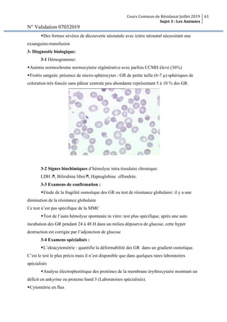 Cours Commun de Résidanat Juillet 2019
Sujet 3 : Les Anémies
61
N° Validation 07032019
wDes formes sévères de découverte néonatale avec ictère néonatal nécessitant une
exsanguino-transfusion
3- Diagnostic biologique:
3-1 Hémogramme:
wAnémie normochrome normocytaire régénérative avec parfois CCMH élevé (36%)
wFrottis sanguin: présence de micro-sphérocytes : GR de petite taille (6-7 µ) sphériques de
coloration très foncée sans pâleur centrale peu abondante représentant 5 à 10 % des GR.
3-2 Signes biochimiques d’hémolyse intra tissulaire chronique:
LDH ä, Bilirubine libreä, Haptoglobine effondrée.
3-3 Examens de confirmation :
wEtude de la fragilité osmotique des GR ou test de résistance globulaire: il y a une
diminution de la résistance globulaire
Ce test n’est pas spécifique de la MMC
wTest de l’auto hémolyse spontanée in vitro: test plus spécifique, après une auto
incubation des GR pendant 24 à 48 H dans un milieu dépourvu de glucose, cette hyper
destruction est corrigée par l’adjonction de glucose
3-4 Examens spécialisés :
wL’ektacytométrie : quantifie la déformabilité des GR dans un gradient osmotique.
C’est le test le plus précis mais il n’est disponible que dans quelques rares laboratoires
spécialisés
wAnalyse électrophorétique des protéines de la membrane érythrocytaire montrant un
déficit en ankyrine ou proteine band 3 (Laboratoires spécialisés).
wCytométrie en flux
 