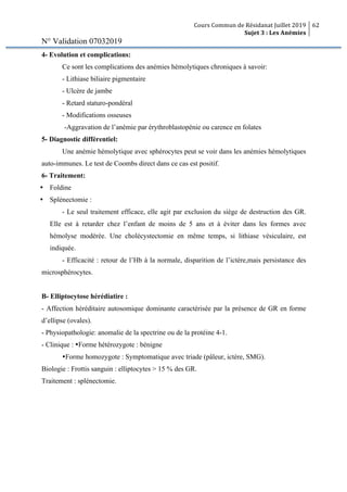 Cours Commun de Résidanat Juillet 2019
Sujet 3 : Les Anémies
62
N° Validation 07032019
4- Evolution et complications:
Ce sont les complications des anémies hémolytiques chroniques à savoir:
- Lithiase biliaire pigmentaire
- Ulcère de jambe
- Retard staturo-pondéral
- Modifications osseuses
-Aggravation de l’anémie par érythroblastopénie ou carence en folates
5- Diagnostic différentiel:
Une anémie hémolytique avec sphérocytes peut se voir dans les anémies hémolytiques
auto-immunes. Le test de Coombs direct dans ce cas est positif.
6- Traitement:
Ÿ Foldine
Ÿ Splénectomie :
- Le seul traitement efficace, elle agit par exclusion du siège de destruction des GR.
Elle est à retarder chez l’enfant de moins de 5 ans et à éviter dans les formes avec
hémolyse modérée. Une cholécystectomie en même temps, si lithiase vésiculaire, est
indiquée.
- Efficacité : retour de l’Hb à la normale, disparition de l’ictère,mais persistance des
microsphérocytes.
B- Elliptocytose hérédiatire :
- Affection héréditaire autosomique dominante caractérisée par la présence de GR en forme
d’ellipse (ovales).
- Physiopathologie: anomalie de la spectrine ou de la protéine 4-1.
- Clinique : ŸForme hétérozygote : bénigne
ŸForme homozygote : Symptomatique avec triade (pâleur, ictère, SMG).
Biologie : Frottis sanguin : elliptocytes > 15 % des GR.
Traitement : splénectomie.
 