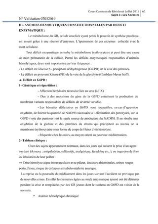 Cours Commun de Résidanat Juillet 2019
Sujet 3 : Les Anémies
63
N° Validation 07032019
III- ANEMIES HEMOLYTIQUES CONSTITUTIONNELLES PAR DEFICIT
ENZYMATIQUE :
Le métabolisme du GR, cellule anucléée ayant perdu le pouvoir de synthèse protéique,
est assuré grâce à une réserve d’enzymes. L’épuisement de ces enzymes coïncide avec la
mort cellulaire.
Tout déficit enzymatique perturbe le métabolisme érythrocytaire et peut être une cause
de mort prématurée de la cellule. Parmi les déficits enzymatiques responsables d’anémies
hémolytiques, deux sont importantes par leur fréquence :
- Le déficit en Glucose 6 - phosphate déshydrogénase (G6-PD) de la voie des pentoses.
- Le déficit en pyruvate Kinase (PK) de la voie de la glycolyse ((Embden-Meyer hoff).
A- Déficit en G6PD :
1- Génétique et répartition :
- Affection héréditaire récessive liée au sexe (à l’X)
- Due à des mutations du gène de la G6PD entraînant la production de
nombreux variants responsables de déficits de sévérité variable.
- Les hématies déficitaires en G6PD sont incapables, en cas d’agression
oxydante, de fournir la quantité de NADPH nécessaire à l’élimination des peroxydes, car la
G6PD (voie des pentoses) est la seule source de production du NADPH. Il en résulte une
oxydation de la globine et des protéines du stroma qui précipitent au niveau de la
membrane érythrocytaire sous forme de corps de Heinz d’où hémolyse.
- fréquente chez les noirs, au moyen orient au pourtour méditerranéen.
2- Tableau clinique :
Chez des sujets apparemment normaux, dans les jours qui suivent le prise d’un agent
oxydant (Annexe : antipaludéen, sulfamide, analgésique, furadoïne etc..), ou ingestion de fève
ou inhalation de leur pollen :
⇒ Crise hémolyse aigue intravasculaire avec pâleur, douleurs abdominales, urines rouges
porto, fièvre, risque de collapsus et tubulo-néphrite anurique.
La reprise ou la poursuite du médicament dans les jours suivant l’accident ne provoque pas
de nouvelles crises. En effet les hématies âgées au stock enzymatique épuisé ont été détruites
pendant la crise et remplacées par des GR jeunes dont le contenu en G6PD est voisin de la
normale.
• Anémie hémolytique chronique:
 