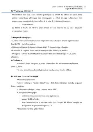 Cours Commun de Résidanat Juillet 2019
Sujet 3 : Les Anémies
64
N° Validation 07032019
Manifestation rare due à des variants sporadiques de G6PD. Le tableau est celui d’une
anémie hémolytique chronique non sphérocytaire à début précoce. L’hémolyse peut
s’aggraver au cours des infections ou lors de la prise de certains médicaments.
• Ictèrenéonatal :
Le déficit en G6PD est retrouvé chez environ 1/3 des nouveau-nés de sexe masculin
présentant un ictère.
3- Diagnostic biologique :
- Anémie normo chrome normocytaire arégénérative au début puis devient régénérative au
bout de 48h + hyperleucocytose.
- ä Hémoglobinémie, ä Hémoglobinurie, LDH ä, Haptoglobine effondrée.
- Recherche de corps de Heinz sur frottis sanguin (bleu de Crésyl) positive.
- Dosage de l’activité du G6PD (à faire à distance de la crise hémolytique = 120 jours)
effondrée.
4- Traitement :
wPréventif : éviter les agents oxydants (donner liste des médicaments oxydants en
annexe), fèves
wSi crise hémolytique, bonne hydratation, transfusions si besoin, foldine.
B- Déficit en Pyruvate Kinase (PK)
wAutosomique récessive
wGravité variable de l’anémie hémolytique ; de la forme néonatale mortelle jusqu’aux
formes modérées.
wLe diagnostic clinique : triade : anémie, ictère, SMG
wLe diagnostic biologique:
Ÿ anémie normochrome normocytaire régénérative
Ÿ dosage de PK effondré
Ÿ test d’auto-hémolyse in vitro excessive (> 4 % après 48 H)non corrigée par
l’adjonction de glucose mais par l’ATP
wTraitement : foldine, splénectomie.
 