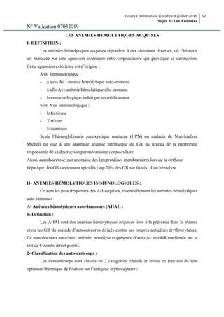 Cours Commun de Résidanat Juillet 2019
Sujet 3 : Les Anémies
67
N° Validation 07032019
LES ANEMIES HEMOLYTIQUES ACQUISES
I- DEFINITION :
Les anémies hémolytiques acquises répondent à des situations diverses, où l’hématie
est menacée par une agression extérieure extra-corpusculaire qui provoque sa destruction.
Cette agression extérieure est d’origine :
Soit Immunologique :
- à auto Ac : anémie hémolytique auto-immune
- à allo Ac : anémie hémolytique allo-immune
- Immuno-allergique induit par un médicament
Soit Non immunologique :
- Infectieuse
- Toxique
- Mécanique
Seule l’hémoglobinurie paroxystique nocturne (HPN) ou maladie de Marchiafava
Micheli est due à une anomalie acquise intrinsèque du GR au niveau de la membrane
responsable de sa destruction par mécanisme corpusculaire.
Aussi, acanthocytose: par anomalie des lipoprotéines membranaires lors de la cirrhose
hépatique, les GR deviennent spiculés (sup 20% des GR sur frottis) d’où hémolyse
II- ANÉMIES HÉMOLYTIQUES IMMUNOLOGIQUES :
Ce sont les plus fréquentes des AH acquises, essentiellement les anémies hémolytiques
auto-immunes
A- Anémies hémolytiques auto-immunes (AHAI) :
1- Définition :
Les AHAI sont des anémies hémolytiques acquises liées à la présence dans le plasma
et/ou les GR du malade d’autoanticorps dirigés contre ses propres antigènes érythrocytaires.
Ce sont des états associant : anémie, hémolyse et présence d’auto Ac anti GR confirmée par le
test de Coombs direct positif.
2- Classification des auto-anticorps :
Les autoanticorps sont classés en 2 catégories: chauds et froids en fonction de leur
optimum thermique de fixation sur l’antigène érythrocytaire :
 