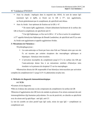 Cours Commun de Résidanat Juillet 2019
Sujet 3 : Les Anémies
68
N° Validation 07032019
• Auto Ac chauds : impliqués dans la majorité des AHAI, ils sont de nature IgG
(rarement IgA et IgM), se fixent sur le GR à 37°, non agglutinants,
ne fixent généralement pas le complément, de spécificité anti rhésus.
• Auto Ac froids : leur optimum de fixation sur le GR à +4°.
* De nature IgM, agglutinant, s’éluant (détachant) facilement de la surface des
GR et fixent le complément, de spécificité anti I/i
* Une IgG biphasique, se fixe sur le GR à + 4° et fixe et active le complément
à 37° appelée hémolysine biphasique de Donath Landsteïner, de spécificité anti P.Les auto
Ac froids sont agglutinants et appelés agglutinines froides.
3- Mécanismes de l’hémolyse :
wErythrophagocytose :
Ÿ Les auto-anticorps se fixent par leurs sites Fab sur l’hématie alors que son site
Fc est reconnu par certains récepteurs des macrophages spléniques et
hépatiques : hémolyse intra tissulaire.
Ÿ L’activation incomplète du complément jusqu’à C3 à la surface des GR par
l’auto-anticorps donne lieu à un mécanisme similaire d’hémolyse intra
tissulaire vu la présence de récepteur C3 sur les macrophages
wDestruction directe du GR responsable d’une hémolyse intravasculaire par activation
complète du complément de C1 jusqu’à C9. Ce phénomène est plus rare.
4- Méthodes de diagnostic immunohématologique
4-1 TCD:
wExamen clé de diagnostic
wMet en évidence des anticorps ou des composants du complément à la surface du GR
wRéaction d’agglutination des GR lavés du malade en présence d’un sérum contenant des anti
immunoglobulines (Ig) humaines polyvalentes. En cas de positivité, on cherche sa spécificité
avec du sérum anti Ig spécifique : anti IgG, anti C3.
Le test de coombs est alors positif type IgG seule, mixte de type IgG + complément ou
complément seul.
 