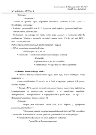 Cours Commun de Résidanat Juillet 2019
Sujet 3 : Les Anémies
71
N° Validation 07032019
wEtiologies :
*Secondaire à :
- Maladie de système: lupus, polyarthrite rhumatoïde, syndrome d’Evans (AHAI +
thrombopénie périphérique)
- Syndromes lymphoprolifératifs : LLC, lymphome non hodgkinien, lymphome hodgkinien…
- Tumeur : ovaire, thymome, rein…
- Médicaments : Le prototype était l’alpha méthyl dopa (Aldomet ; le médicament altère la
membrane de l’hématie et un autoAc est généré): anémie rare (< 1 % des cas) mais TCD +
chez 25% des pts traités.
Parfois induit par la fludarabine, la décitabine (déficit T acquis)
- Déficit immunitaire surtout chez l’enfant
*Idiopathique : 50 % des cas
wTraitement : ŸTransfusion si anémie mal tolérée (cas extrême)
ŸCorticoïdes
ŸSplénectomie si échec des corticoïdes
ŸTraitement de l’étiologie pour les formes secondaires
5-2- Formes à auto anticorps froids :
wTableau d’hémolyse intravasculaire aigue : début aigu, pâleur, lombalgies, urines
rouges porto …
wAutres manifestations déclenchées par le froid : acrocyanose, syndrome de Raynaud,
ischémie cutanée …
w Biologie : NFS : Anémie normochrome normocytaire ou macrocytaire régénérative,
hyperleucocytose et thrombocytose secondaires à la régénération médullaire.
Hémoglobinurie, hémoglobinémie, æ haptoglobine.TCD positif type C ou IgG + C.
Recherche d’agglutinines froides positive > 32
wEtiologies :
*Aigues post infectieuses : virale (EBV, CMV, hépatite…), Mycoplasme
pneumonia, chez l’enfant+++
*Chroniques : maladie chronique des agglutinines froides (MCAF) : secondaire
à une maladie de Waldenstrom ou autre syndrome lymphoprolifératif ou idiopathique.
wTraitement :Transfusion par des culots globulaires réchauffés.
Plasmaphérèse, Immunosuppresseur
 