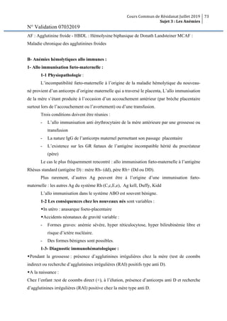 Cours Commun de Résidanat Juillet 2019
Sujet 3 : Les Anémies
73
N° Validation 07032019
AF : Agglutinine froide - HBDL : Hémolysine biphasique de Donath Landsteiner MCAF :
Maladie chronique des agglutinines froides
B- Anémies hémolytiques allo immunes :
1- Allo immunisation fœto-maternelle :
1-1 Physiopathologie :
L’incompatibilité fœto-maternelle à l’origine de la maladie hémolytique du nouveau-
né provient d’un anticorps d’origine maternelle qui a traversé le placenta, L’allo immunisation
de la mère s’étant produite à l’occasion d’un accouchement antérieur (par brèche placentaire
surtout lors de l’accouchement ou l’avortement) ou d’une transfusion.
Trois conditions doivent être réunies :
- L’allo immunisation anti érythrocytaire de la mère antérieure par une grossesse ou
transfusion
- La nature IgG de l’anticorps maternel permettant son passage placentaire
- L’existence sur les GR fœtaux de l’antigène incompatible hérité du procréateur
(père)
Le cas le plus fréquemment rencontré : allo immunisation fœto-maternelle à l’antigène
Rhésus standard (antigène D) : mère Rh- (dd), père Rh+ (Dd ou DD).
Plus rarement, d’autres Ag peuvent être à l’origine d’une immunisation fœto-
maternelle : les autres Ag du système Rh (C,c,E,e), Ag kell, Duffy, Kidd
L’allo immunisation dans le système ABO est souvent bénigne.
1-2 Les conséquences chez les nouveaux nés sont variables :
wIn utéro : anasarque foeto-placentaire
wAccidents néonataux de gravité variable :
- Formes graves: anémie sévère, hyper réticulocytose, hyper bilirubinémie libre et
risque d’ictère nucléaire.
- Des formes bénignes sont possibles.
1-3- Diagnostic immunohématologique :
wPendant la grossesse : présence d’agglutinines irrégulières chez la mère (test de coombs
indirect ou recherche d’agglutinines irrégulières (RAI) positifs type anti D).
wA la naissance :
Chez l’enfant :test de coombs direct (+), à l’élution, présence d’anticorps anti D et recherche
d’agglutinines irrégulières (RAI) positive chez la mère type anti D.
 