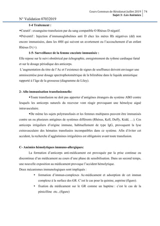 Cours Commun de Résidanat Juillet 2019
Sujet 3 : Les Anémies
74
N° Validation 07032019
1-4 Traitement :
wCuratif : exsanguino transfusion par du sang compatible O Rhésus D négatif.
wPréventif : Injection d’immunoglobulines anti D chez les mères Rh négatives (dd) non
encore immunisées, dans les 48H qui suivent un avortement ou l’accouchement d’un enfant
Rhésus D (+).
1-5- Surveillance de la femme enceinte immunisée :
Elle repose sur le suivi obstétrical par échographie, enregistrement du rythme cardiaque fœtal
et sur le dosage périodique des anticorps.
L’augmentation du titre de l’Ac et l’existence de signes de souffrance doivent envisager une
amniocentèse pour dosage spectrophotométrique de la bilirubine dans le liquide amniotique
rapporté à l’âge de la grossesse (diagramme de Liley).
2- Allo immunisation transfusionnelle:
wToute transfusion ne doit pas apporter d’antigènes étrangers du système ABO contre
lesquels les anticorps naturels du receveur vont réagir provoquant une hémolyse aiguë
intravasculaire.
wDe même les sujets polytransfusés et les femmes multipares peuvent être immunisés
contre un ou plusieurs antigènes de systèmes différents (Rhésus, Kell, Duffy, Kidd, …). Ces
anticorps irréguliers d’origine immune, habituellement de type IgG, provoquent la lyse
extravasculaire des hématies transfusées incompatibles dans ce système. Afin d’éviter cet
accident, la recherche d’agglutinines irrégulières est obligatoire avant toute transfusion.
C- Anémies hémolytiques immuno-allergiques:
La formation d’anticorps anti-médicament est provoquée par la prise continue ou
discontinue d’un médicament au cours d’une phase de sensibilisation. Dans un second temps,
une nouvelle exposition au médicament provoque l’accident hémolytique.
Deux mécanismes immunologiques sont impliqués :
Ÿ formation d’immun-complexes Ac-médicament et adsorption de cet immun
complexe à la surface des GR. C’est le cas pour la quinine, aspirine (figure).
Ÿ fixation du médicament sur le GR comme un haptène : c’est le cas de la
pénicilline etc...(figure)
 
