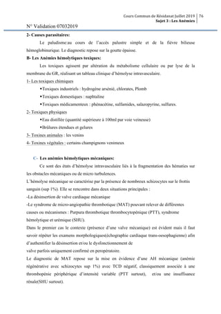 Cours Commun de Résidanat Juillet 2019
Sujet 3 : Les Anémies
76
N° Validation 07032019
2- Causes parasitaires:
Le paludisme:au cours de l’accès palustre simple et de la fièvre bilieuse
hémoglobinurique. Le diagnostic repose sur la goutte épaisse.
B- Les Anémies hémolytiques toxiques:
Les toxiques agissent par altération du métabolisme cellulaire ou par lyse de la
membrane du GR, réalisant un tableau clinique d’hémolyse intravasculaire.
1- Les toxiques chimiques
wToxiques industriels : hydrogène arsénié, chlorates, Plomb
wToxiques domestiques : naphtaline
wToxiques médicamenteux : phénacétine, sulfamides, salazopyrine, sulfures.
2- Toxiques physiques
wEau distillée (quantité supérieure à 100ml par voie veineuse)
wBrûlures étendues et gelures
3- Toxines animales : les venins
4- Toxines végétales : certains champignons venimeux
C- Les anémies hémolytiques mécaniques:
Ce sont des états d’hémolyse intravasculaire liés à la fragmentation des hématies sur
les obstacles mécaniques ou de micro turbulences.
L’hémolyse mécanique se caractérise par la présence de nombreux schizocytes sur le frottis
sanguin (sup 1%). Elle se rencontre dans deux situations principales :
-La désinsertion de valve cardiaque mécanique
-Le syndrome de micro-angiopathie thrombotique (MAT) pouvant relever de différentes
causes ou mécanismes : Purpura thrombotique thrombocytopénique (PTT), syndrome
hémolytique et urémique (SHU).
Dans le premier cas le contexte (présence d’une valve mécanique) est évident mais il faut
savoir répéter les examens morphologiques(échographie cardiaque trans-oesophagienne) afin
d’authentifier la désinsertion et/ou le dysfonctionnement de
valve parfois uniquement confirmé en peropératoire.
Le diagnostic de MAT repose sur la mise en évidence d’une AH mécanique (anémie
régénérative avec schizocytes sup 1%) avec TCD négatif, classiquement associée à une
thrombopénie périphérique d’intensité variable (PTT surtout), et/ou une insuffisance
rénale(SHU surtout).
 