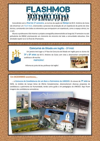 Coincidindo com o final do 1º semestre, as turmas da opção de Dança da EB D. António da Costa
vão dinamizar um Flash Mob, vivenciando o processo de produção de um espetáculo do ponto de vista
técnico, contatando com todos os elementos que enriquecem um espetáculo, como o espaço cénico, luz
e som.
Alunos e professores irão mostrar o projeto coreográfico desenvolvido ao longo do 1º semestre na sala
polivalente da EBDAC promovendo um momento de encontro de toda a comunidade educativa. Esta
atividade repetir-se-á no final do 2ºsemestre.
Concurso de Ditado em Inglês - 1ª FASE
Em janeiro terá lugar a 1ª fase do Concurso de Ditado em Inglês para os alunos do
5º e 6º anos da EB D. António da Costa com vista a desenvolver competências
auditivas e de escrita.
PARTICIPA!!
Informa-te junto do teu professor de Inglês!
Em DEZEMBRO aconteceu…
… o Concurso de Candidaturas de um Bem a Património da UNESCO. Os alunos do 7º ano da
ESEN, no âmbito do tempo letivo de Oferta Complementar, desenvolveram diversas propostas de
candidatura a património da Humanidade, tendo como guião o kit pedagógico da UNESCO. Aqui ficam
imagens das candidaturas vencedoras:
 