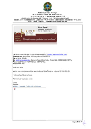 MINISTÉRIO DA JUSTIÇA
DEPARTAMENTO DE POLÍCIA FEDERAL
SUPERINTENDÊNCIA REGIONAL NO PARANÁ
DELEGACIA REGIONAL DE COMBATE AO CRIME ORGANIZADO
DELEGACIA DE REPRESSÃO A CRIMES FINANCEIROS E DESVIO DE RECURSOS PÚBLICOS
NÚCLEO DE ANÁLISE – DELEFIN/DRCOR/SR/DPF/PR
Página 11 de 34
De: Mossack Fonseca & Co. (Brasil Partner Office) [mailto:brazil@mossfon.com]
Enviada em: sexta-feira, 14 de agosto de 2015 10:22
Para: David Beltrán
Cc: ism@ismcorp.com.br; 'Itamar'; 'Leonel Ugarteche (Fiscal 02)'; '053 DIEGO CABRAL'
Assunto: EMISSÃO NOTA FISCAL ELETRÔNICA
Prioridade: Alta
Bom dia David,
Venho por meio deste solicitar a emissão de Nota Fiscal no valor de R$ 138.000,00.
Histórico igual às anteriores.
Favor enviar copia por email.
Grato,
Ricardo
Mossack Fonseca & Co. BRAZIL - 18 Years
 