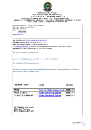 MINISTÉRIO DA JUSTIÇA
DEPARTAMENTO DE POLÍCIA FEDERAL
SUPERINTENDÊNCIA REGIONAL NO PARANÁ
DELEGACIA REGIONAL DE COMBATE AO CRIME ORGANIZADO
DELEGACIA DE REPRESSÃO A CRIMES FINANCEIROS E DESVIO DE RECURSOS PÚBLICOS
NÚCLEO DE ANÁLISE – DELEFIN/DRCOR/SR/DPF/PR
Página 12 de 34
Av. Paulista 2073, Horsa I, 3 Andar - Conj. 304,305,306
CEP 01311-940, Sao Paulo / SP Brazil
Tel: + 55 11 3251 4222
Skype: mercedesriano
mossfonrenata
mossfonricardo
www.mossfon.com
De: David Beltrán <fiscal_david@ismcorp.com.br>
Enviado: segunda-feira, 4 de maio de 2015 15:17
Para: Mossack Fonseca & Co. (Brasil Partner Office)
Cc: ism@ismcorp.com.br; 'Itamar'; 'Leonel Ugarteche (Fiscal 02)'; '053 DIEGO CABRAL'
Assunto: 0011 - RES: EMISSÃO NOTA FISCAL ELETRÔNICA
Prezado Senhor Ricardo, Boa Tarde!
Vimos por meio deste enviar anexo NF nº 10 , conforme solicitado.
Por gentileza, confirmar recebimento.
Outrossim, em razão da saída se alguns funcionários, enviamos a seguir os endereços eletrônicos,
atualizados, do Setor Tributário Fiscal:
Tributário Fiscal: e-mail Telefone
DAVID fiscal_david@ismcorp.com.br 2338-2480
DIEGO CABRAL fiscal01@ismcorp.com.br 2338-2482
LEONEL UGARTECHE fiscal02@ismcorp.com.br 2338-2482
No intuito de bem servir,
Grato pela Atenção.
Bons Negócios, Sempre!
 
