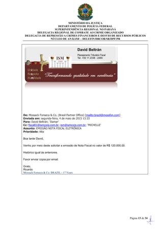 MINISTÉRIO DA JUSTIÇA
DEPARTAMENTO DE POLÍCIA FEDERAL
SUPERINTENDÊNCIA REGIONAL NO PARANÁ
DELEGACIA REGIONAL DE COMBATE AO CRIME ORGANIZADO
DELEGACIA DE REPRESSÃO A CRIMES FINANCEIROS E DESVIO DE RECURSOS PÚBLICOS
NÚCLEO DE ANÁLISE – DELEFIN/DRCOR/SR/DPF/PR
Página 13 de 34
De: Mossack Fonseca & Co. (Brasil Partner Office) [mailto:brazil@mossfon.com]
Enviada em: segunda-feira, 4 de maio de 2015 13:33
Para: David Beltrán; 'Itamar'
Cc: fiscal01@ismcorp.com.br; ism@ismcorp.com.br; 'MICHELLE'
Assunto: EMISSÃO NOTA FISCAL ELETRÔNICA
Prioridade: Alta
Boa tarde David,
Venho por meio deste solicitar a emissão de Nota Fiscal no valor de R$ 120.000,00.
Histórico igual às anteriores.
Favor enviar copia por email.
Grato,
Ricardo
Mossack Fonseca & Co. BRAZIL - 17 Years
 