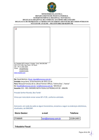 MINISTÉRIO DA JUSTIÇA
DEPARTAMENTO DE POLÍCIA FEDERAL
SUPERINTENDÊNCIA REGIONAL NO PARANÁ
DELEGACIA REGIONAL DE COMBATE AO CRIME ORGANIZADO
DELEGACIA DE REPRESSÃO A CRIMES FINANCEIROS E DESVIO DE RECURSOS PÚBLICOS
NÚCLEO DE ANÁLISE – DELEFIN/DRCOR/SR/DPF/PR
Página 14 de 34
Av. Paulista 2073, Horsa I, 3 Andar - Conj. 304,305,306
CEP 01311-940, Sao Paulo / SP Brazil
Tel: + 55 11 3251 4222
Skype: mercedesriano
mossfonrenata
mossfonricardo
www.mossfon.com
De: David Beltrán <fiscal_david@ismcorp.com.br>
Enviado: terça-feira, 10 de fevereiro de 2015 13:18
Para: Mossack Fonseca & Co. (Brasil Partner Office); 'Fatima Dias '; 'Itamar'
Cc: fiscal01@ismcorp.com.br; ism@ismcorp.com.br; 'MICHELLE'
Assunto: 011 - RES: EMISSÃO NOTA FISCAL ELETRONICA Nº 09 - JABLON
Prezado Senhor Ricardo, Boa Tarde!
Vimos por meio deste enviar anexo NF nº 09 , conforme solicitado.
Outrossim, em razão da saída se alguns funcionários, enviamos a seguir os endereços eletrônicos,
atualizados, da ISMCORP:
Sócio Gestor: e-mail Telefone
ITAMAR ism@ismcorp.com.br 2338-2481
Tributário Fiscal:
 