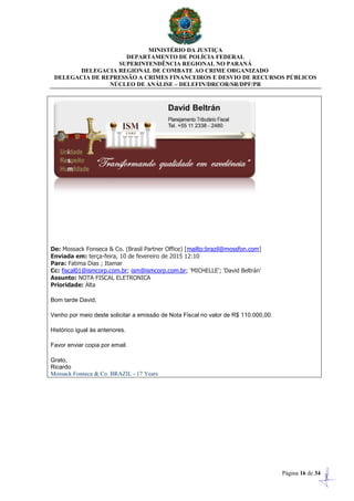 MINISTÉRIO DA JUSTIÇA
DEPARTAMENTO DE POLÍCIA FEDERAL
SUPERINTENDÊNCIA REGIONAL NO PARANÁ
DELEGACIA REGIONAL DE COMBATE AO CRIME ORGANIZADO
DELEGACIA DE REPRESSÃO A CRIMES FINANCEIROS E DESVIO DE RECURSOS PÚBLICOS
NÚCLEO DE ANÁLISE – DELEFIN/DRCOR/SR/DPF/PR
Página 16 de 34
De: Mossack Fonseca & Co. (Brasil Partner Office) [mailto:brazil@mossfon.com]
Enviada em: terça-feira, 10 de fevereiro de 2015 12:10
Para: Fatima Dias ; Itamar
Cc: fiscal01@ismcorp.com.br; ism@ismcorp.com.br; 'MICHELLE'; 'David Beltrán'
Assunto: NOTA FISCAL ELETRONICA
Prioridade: Alta
Bom tarde David,
Venho por meio deste solicitar a emissão de Nota Fiscal no valor de R$ 110.000,00.
Histórico igual às anteriores.
Favor enviar copia por email.
Grato,
Ricardo
Mossack Fonseca & Co. BRAZIL - 17 Years
 