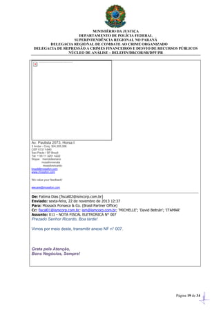 MINISTÉRIO DA JUSTIÇA
DEPARTAMENTO DE POLÍCIA FEDERAL
SUPERINTENDÊNCIA REGIONAL NO PARANÁ
DELEGACIA REGIONAL DE COMBATE AO CRIME ORGANIZADO
DELEGACIA DE REPRESSÃO A CRIMES FINANCEIROS E DESVIO DE RECURSOS PÚBLICOS
NÚCLEO DE ANÁLISE – DELEFIN/DRCOR/SR/DPF/PR
Página 19 de 34
Av. Paulista 2073, Horsa I
3 Andar - Conj. 304,305,306
CEP 01311-940
Sao Paulo / SP Brazil
Tel: + 55 11 3251 4222
Skype: mercedesriano
mossfonrenata
mossfonricardo
brazil@mossfon.com
www.mossfon.com
We value your feedback!
wecare@mossfon.com
De: Fatima Dias [fiscal02@ismcorp.com.br]
Enviado: sexta-feira, 22 de novembro de 2013 12:37
Para: Mossack Fonseca & Co. (Brasil Partner Office)
Cc: fiscal01@ismcorp.com.br; ism@ismcorp.com.br; 'MICHELLE'; 'David Beltrán'; 'ITAMAR'
Assunto: 011 - NOTA FISCAL ELETRONICA N° 007
Prezado Senhor Ricardo, Boa tarde!
Vimos por meio deste, transmitir anexo NF n° 007.
Grata pela Atenção,
Bons Negócios, Sempre!
 