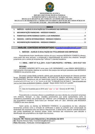 MINISTÉRIO DA JUSTIÇA
DEPARTAMENTO DE POLÍCIA FEDERAL
SUPERINTENDÊNCIA REGIONAL NO PARANÁ
DELEGACIA REGIONAL DE COMBATE AO CRIME ORGANIZADO
DELEGACIA DE REPRESSÃO A CRIMES FINANCEIROS E DESVIO DE RECURSOS PÚBLICOS
NÚCLEO DE ANÁLISE – DELEFIN/DRCOR/SR/DPF/PR
Página 2 de 34
INDICE
1. INDÍCIOS – AUXÍLIO À OCULTAÇÃO DA TITULARIDADE DAS EMPRESAS.......................................2
2. MOVIMENTAÇÃO FINANCEIRA – MOSSACK FONSECA ..................................................................5
3. PARENTESCO ENTRE RODRIGO CUESTA e LUIS HERNANDEZ...................................................... 24
4. INDICIOS – CONTAS INTERNACIONAIS – MOSSACK FONSECA.................................................... 29
5. MOVIMENTAÇÃO FINANCEIRA – MOSSACK FONSECA ............................................................... 32
ANÁLISE CONTEÚDO INTERCEPTADO <ricardohneto@hotmail.com>
1. INDÍCIOS – AUXÍLIO À OCULTAÇÃO DA TITULARIDADE DAS EMPRESAS
Possivelmente foram identificados indícios de que a empresa MOSSACK FONSECA ofereça,
como parte dos seus serviços, a prospecção e disponibilização de sócios e/ou diretores “laranjas”
juntamente com a venda de empresas tipo “offshore” à clientes brasileiros.
1.1. EMAIL – SENT AT 10_8_2015 – 8-24-17-AM (PACIFIC) – HOTMAIL – 2015-10-27 1433
RESUMO:
RICARDO HONORIO NETO envia para LUIS HERNANDEZ e para MARIA MERCEDES e-
mail contendo informações relativas ao aumento dos preços dos serviços prestados pela MOSSACK
FONSECA nos próximos anos.
Em anexo consta tabela contendo valores para aquisição de empresas em diversos paraísos
fiscais: PANAMÁ, BRITISH VIRGIN ISLANDS, SEYCHELLES, SAMOA, NEVADA, ANGUILLA, além
de FUNDAÇÕES. Destaca-se que em determinado campo da planilha consta a informação: “Valor de
Anualidad para el 2016 será " con " o " sin " Director de MF-PMA.” A tradução livre da frase é : “Valor da anuidade será
“com” ou “sem” Diretor da MOSSACK FONSECA – PANAMÁ”. Segue abaixo trecho em questão.
Possivelmente a empresa oferece a possibilidade aos seus clientes de comprarem empresas
com diretores “laranjas”, ou seja, cidadãos panamenhos que serão apresentados como os
verdadeiros proprietários das empresas tipo “offshore” com a finalidade de ocultar a real titularidade
dos proprietários brasileiros. Essa busca por “laranjas” seria um “plus” oferecido pela MOSSACK
FONSECA aos seus clientes.
Assim sendo, os clientes da MOSSACK FONSECA, os proprietários de fato, utilizariam
ferramentas jurídicas como a emissão de certificados e ações ao portador para comprovação da
titularidade das empresas junto aos bancos internacionais, e desta forma, exercer controle financeiro
das contas espalhadas por diversos países. Estas manobras são mecanismos para dificultar a
identificação dos proprietários e da origem dos recursos.
TEXTO:
Assunto: RE: Valores para Adquisición y Anualidades del 2016
De: Ricardo Honorio Neto <ricardohneto@hotmail.com>
Para: Mercedes - Particular <mmriano@usa.net>
 