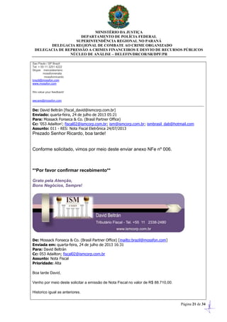 MINISTÉRIO DA JUSTIÇA
DEPARTAMENTO DE POLÍCIA FEDERAL
SUPERINTENDÊNCIA REGIONAL NO PARANÁ
DELEGACIA REGIONAL DE COMBATE AO CRIME ORGANIZADO
DELEGACIA DE REPRESSÃO A CRIMES FINANCEIROS E DESVIO DE RECURSOS PÚBLICOS
NÚCLEO DE ANÁLISE – DELEFIN/DRCOR/SR/DPF/PR
Página 21 de 34
Sao Paulo / SP Brazil
Tel: + 55 11 3251 4222
Skype: mercedesriano
mossfonrenata
mossfonricardo
brazil@mossfon.com
www.mossfon.com
We value your feedback!
wecare@mossfon.com
De: David Beltrán [fiscal_david@ismcorp.com.br]
Enviado: quarta-feira, 24 de julho de 2013 05:21
Para: Mossack Fonseca & Co. (Brasil Partner Office)
Cc: '053 Adailton'; fiscal02@ismcorp.com.br; ism@ismcorp.com.br; ismbrasil_dab@hotmail.com
Assunto: 011 - RES: Nota Fiscal Eletrônica 24/07/2013
Prezado Senhor Ricardo, boa tarde!
Conforme solicitado, vimos por meio deste enviar anexo NFe nº 006.
**Por favor confirmar recebimento**
Grato pela Atenção,
Bons Negócios, Sempre!
De: Mossack Fonseca & Co. (Brasil Partner Office) [mailto:brazil@mossfon.com]
Enviada em: quarta-feira, 24 de julho de 2013 16:31
Para: David Beltrán
Cc: 053 Adailton; fiscal02@ismcorp.com.br
Assunto: Nota Fiscal
Prioridade: Alta
Boa tarde David,
Venho por meio deste solicitar a emissão de Nota Fiscal no valor de R$ 88.710,00.
Historico igual as anteriores.
 