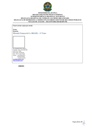 MINISTÉRIO DA JUSTIÇA
DEPARTAMENTO DE POLÍCIA FEDERAL
SUPERINTENDÊNCIA REGIONAL NO PARANÁ
DELEGACIA REGIONAL DE COMBATE AO CRIME ORGANIZADO
DELEGACIA DE REPRESSÃO A CRIMES FINANCEIROS E DESVIO DE RECURSOS PÚBLICOS
NÚCLEO DE ANÁLISE – DELEFIN/DRCOR/SR/DPF/PR
Página 22 de 34
Favor enviar copia por email.
Grato,
Ricardo
Mossack Fonseca & Co. BRAZIL - 15 Years
Av. Paulista 2073, Horsa I
3 Andar - Conj. 304,305,306
CEP 01311-940
Sao Paulo / SP Brazil
Tel: + 55 11 3251 4222
Skype: mercedesriano
mossfonrenata
mossfonricardo
brazil@mossfon.com
www.mossfon.com
ANEXO:
 