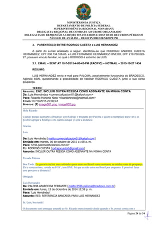 MINISTÉRIO DA JUSTIÇA
DEPARTAMENTO DE POLÍCIA FEDERAL
SUPERINTENDÊNCIA REGIONAL NO PARANÁ
DELEGACIA REGIONAL DE COMBATE AO CRIME ORGANIZADO
DELEGACIA DE REPRESSÃO A CRIMES FINANCEIROS E DESVIO DE RECURSOS PÚBLICOS
NÚCLEO DE ANÁLISE – DELEFIN/DRCOR/SR/DPF/PR
Página 24 de 34
3. PARENTESCO ENTRE RODRIGO CUESTA e LUIS HERNANDEZ
A partir do e-mail analisado a seguir, identificou-se que RODRIGO ANDRES CUESTA
HERNANDEZ, CPF 238.134.108-03, e LUIS FERNANDO HERNANDEZ RIVERO, CPF 219.700.628-
27, possuem vinculo familiar, no qual o RODRIGO é sobrinho de LUIS.
3.1. EMAIL – SENT AT 10-7-2015-4-00-43-PM (PACIFIC) – HOTMAIL – 2015-10-27 1434
RESUMO:
LUIS HERNANDEZ envia e-mail para PALOMA, possivelmente funcionária do BRADESCO,
Agência 6596, questionando a possibilidade de habilitar RODRIGO CUESTA junto a sua conta
poupança.
TEXTO:
Assunto: ENC: INCLUIR OUTRA PESSOA COMO ASSINANTE NA MINHA CONTA
De: Luis Hernández <comercializacion01@kalosh.com>
Para: Ricardo Honorio Neto <ricardohneto@hotmail.com>
Envio: 07/10/2015 20:00:41
Anexos: (2) image001.png, image002.jpg
Hola Ricardo
Cuando puedas acercarte a Bradesco con Rodrigo y pregunta por Paloma o quien la reemplazó para ver si es
posible agregar a Rodrigo a mi cuenta aunque yo esté a distancia
Gracias
Luis
De: Luis Hernández [mailto:comercializacion01@kalosh.com]
Enviada em: martes, 06 de octubre de 2015 11:58 a. m.
Para: '6596.paloma@bradesco.com.br'
Cc: RODRIGO CUESTA (rodrigocuestah@gmail.com)
Assunto: INCLUIR OUTRA PESSOA COMO ASSINANTE NA MINHA CONTA
Presada Paloma
Boa Tarde. Eu gostaria incluir meu sobrinho quem mora no Brasil como assinante na minha conta de poupança.
Ele e venezuelano, estuda na FGV , tem RNE. Só que eu não estou no Brasil por enquanto. E possível fazer
esse processo a distancia?
Obrigado
Luis Hernandez
De: PALOMA APARECIDA FERRANTE [mailto:6596.paloma@bradesco.com.br]
Enviada em: lunes, 15 de diciembre de 2014 12:59 p. m.
Para: 'Luis Hernández'
Assunto: RES: REFERENCIA BANCARIA PARA LUIS HERNANDEZ
Sr. Luis, boa tarde!
O documento será entregue amanhã ao Sr. Ricardo mencionando desde quando o Sr. possui conta com o
 