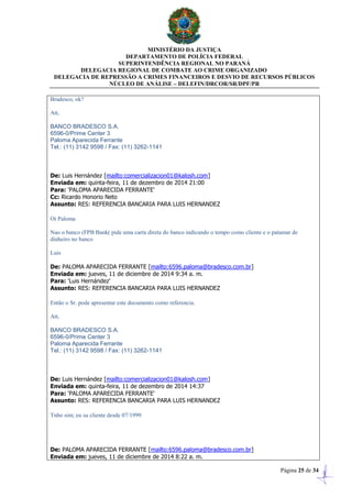 MINISTÉRIO DA JUSTIÇA
DEPARTAMENTO DE POLÍCIA FEDERAL
SUPERINTENDÊNCIA REGIONAL NO PARANÁ
DELEGACIA REGIONAL DE COMBATE AO CRIME ORGANIZADO
DELEGACIA DE REPRESSÃO A CRIMES FINANCEIROS E DESVIO DE RECURSOS PÚBLICOS
NÚCLEO DE ANÁLISE – DELEFIN/DRCOR/SR/DPF/PR
Página 25 de 34
Bradesco, ok?
Att,
BANCO BRADESCO S.A.
6596-0/Prime Center 3
Paloma Aparecida Ferrante
Tel.: (11) 3142 9598 / Fax: (11) 3262-1141
De: Luis Hernández [mailto:comercializacion01@kalosh.com]
Enviada em: quinta-feira, 11 de dezembro de 2014 21:00
Para: 'PALOMA APARECIDA FERRANTE'
Cc: Ricardo Honorio Neto
Assunto: RES: REFERENCIA BANCARIA PARA LUIS HERNANDEZ
Oi Paloma
Nao o banco (FPB Bank( pide uma carta direta do banco indicando o tempo como cliente e o patamar de
dinheiro no banco
Luis
De: PALOMA APARECIDA FERRANTE [mailto:6596.paloma@bradesco.com.br]
Enviada em: jueves, 11 de diciembre de 2014 9:34 a. m.
Para: 'Luis Hernández'
Assunto: RES: REFERENCIA BANCARIA PARA LUIS HERNANDEZ
Então o Sr. pode apresentar este documento como referencia.
Att,
BANCO BRADESCO S.A.
6596-0/Prime Center 3
Paloma Aparecida Ferrante
Tel.: (11) 3142 9598 / Fax: (11) 3262-1141
De: Luis Hernández [mailto:comercializacion01@kalosh.com]
Enviada em: quinta-feira, 11 de dezembro de 2014 14:37
Para: 'PALOMA APARECIDA FERRANTE'
Assunto: RES: REFERENCIA BANCARIA PARA LUIS HERNANDEZ
Tnho sim; eu su cliente desde 07/1999
De: PALOMA APARECIDA FERRANTE [mailto:6596.paloma@bradesco.com.br]
Enviada em: jueves, 11 de diciembre de 2014 8:22 a. m.
 