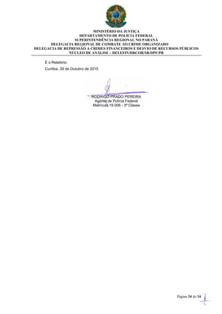 MINISTÉRIO DA JUSTIÇA
DEPARTAMENTO DE POLÍCIA FEDERAL
SUPERINTENDÊNCIA REGIONAL NO PARANÁ
DELEGACIA REGIONAL DE COMBATE AO CRIME ORGANIZADO
DELEGACIA DE REPRESSÃO A CRIMES FINANCEIROS E DESVIO DE RECURSOS PÚBLICOS
NÚCLEO DE ANÁLISE – DELEFIN/DRCOR/SR/DPF/PR
Página 34 de 34
É o Relatório.
Curitiba, 29 de Outubro de 2015.
RODRIGO PRADO PEREIRA
Agente de Polícia Federal
Matrícula 19.006 - 3ª Classe
 