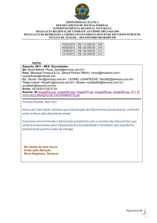 MINISTÉRIO DA JUSTIÇA
DEPARTAMENTO DE POLÍCIA FEDERAL
SUPERINTENDÊNCIA REGIONAL NO PARANÁ
DELEGACIA REGIONAL DE COMBATE AO CRIME ORGANIZADO
DELEGACIA DE REPRESSÃO A CRIMES FINANCEIROS E DESVIO DE RECURSOS PÚBLICOS
NÚCLEO DE ANÁLISE – DELEFIN/DRCOR/SR/DPF/PR
Página 6 de 34
10/02/2015 R$ 110.000,00 009
04/05/2015 R$ 120.000,00 010
14/08/2015 R$ 138.000,00 011
15/10/2015 R$ 152.000,00 012
TEXTO:
Assunto: 0011 - RES: Documentos
De: David Beltrán <fiscal_david@ismcorp.com.br>
Para: 'Mossack Fonseca & Co. (Brasil Partner Office)' <brazil@mossfon.com>,
ricardohneto@hotmail.com
Cc: 'Itamar' <ism@ismcorp.com.br>, 'LEONEL UGARTECHE' <fiscal02@ismcorp.com.br>,
'Diego Cabral' <fiscal01@ismcorp.com.br>, Moises <contabil02@ismcorp.com.br>,
societario@ismcorp.com.br
Envio: 16/10/2015 09:37:54
Anexos: (6) image002.png, image006.png, image007.jpg, image008.jpg, image009.jpg, 011 10
2015 DECLARAÇÃO DE FATURAMENTO.pdf
Prezado Ricardo, Bom Dia!
Vimos por meio deste informar que a Declaração de Faturamento já está pronta, conforme
pode verificar pelo documento anexo.
Estaremos encaminhando a Declaração juntamente com o restante dos documentos que
serão providenciados pelos Departamentos Contabilidade e Societário, que estarão lhe
posicionando quanto a data de entrega.
No intuito de bem servir,
Grato pela Atenção.
Bons Negócios, Sempre!
 