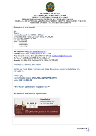 MINISTÉRIO DA JUSTIÇA
DEPARTAMENTO DE POLÍCIA FEDERAL
SUPERINTENDÊNCIA REGIONAL NO PARANÁ
DELEGACIA REGIONAL DE COMBATE AO CRIME ORGANIZADO
DELEGACIA DE REPRESSÃO A CRIMES FINANCEIROS E DESVIO DE RECURSOS PÚBLICOS
NÚCLEO DE ANÁLISE – DELEFIN/DRCOR/SR/DPF/PR
Página 8 de 34
No aguardo de uma resposta.
Att.,
Ricardo
Mossack Fonseca & Co. BRAZIL - 18 Years
Av. Paulista 2073, Horsa I, 3 Andar - Conj. 304,305,306
CEP 01311-940, Sao Paulo / SP Brazil
Tel: + 55 11 3251 4222
Skype: mercedesriano
mossfonrenata
mossfonricardo
mossfonrodrigo
De: Diego Cabral <fiscal01@ismcorp.com.br>
Enviado: quinta-feira, 15 de outubro de 2015 13:24
Para: Mossack Fonseca & Co. (Brasil Partner Office); ricardohneto@hotmail.com
Cc: 'Itamar'; 'LEONEL UGARTECHE'; 'David Beltrán'
Assunto: RES: 011 - ENC: EMISSÃO NOTA FISCAL ELETRÔNICA
Prezado Sr. Ricardo, boa tarde!
Vimos por meio desta reenviar nota fiscal de serviço, conforme solicitado em
15/10/2015.
Nº NF: 012
Nome/Razão Social: JABLAN ASSOCIATES INC.
Valor: R$ 152.000,00
**Por favor, confirmar o recebimento!**
No intuito de bem servi-los, agradecemos
 