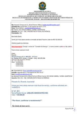 MINISTÉRIO DA JUSTIÇA
DEPARTAMENTO DE POLÍCIA FEDERAL
SUPERINTENDÊNCIA REGIONAL NO PARANÁ
DELEGACIA REGIONAL DE COMBATE AO CRIME ORGANIZADO
DELEGACIA DE REPRESSÃO A CRIMES FINANCEIROS E DESVIO DE RECURSOS PÚBLICOS
NÚCLEO DE ANÁLISE – DELEFIN/DRCOR/SR/DPF/PR
Página 9 de 34
De: Mossack Fonseca & Co. (Brasil Partner Office) [mailto:brazil@mossfon.com]
Enviada em: quinta-feira, 15 de outubro de 2015 12:43
Para: David Beltrán; ricardohneto@hotmail.com
Cc: Itamar; 053 DIEGO CABRAL; 'LEONEL UGARTECHE'
Assunto: RE: 011 - ENC: EMISSÃO NOTA FISCAL ELETRÔNICA
Prioridade: Alta
Boa tarde David,
Venho por meio deste solicitar a emissão de Nota Fiscal no valor de R$ 152.000,00.
Histórico igual às anteriores.
Nota Importante: Corrigir o nome do " Tomador de Serviço ", o nome correto é Jablan e não Jablon.
Favor enviar copia por email.
Grato,
Ricardo
Mossack Fonseca & Co. BRAZIL - 18 Years
Av. Paulista 2073, Horsa I, 3 Andar - Conj. 304,305,306
CEP 01311-940, Sao Paulo / SP Brazil
Tel: + 55 11 3251 4222
Skype: mercedesriano
mossfonrenata
mossfonricardo
mossfonrodrigo
De: David Beltrán <fiscal_david@ismcorp.com.br>
Enviado: segunda-feira, 17 de agosto de 2015 14:12
Para: ricardohneto@hotmail.com
Cc: Mossack Fonseca & Co. (Brasil Partner Office); Itamar; 053 DIEGO CABRAL; 'LEONEL UGARTECHE'
Assunto: ENC: 011 - ENC: EMISSÃO NOTA FISCAL ELETRÔNICA
Prezado Sr. Ricardo, boa tarde!
Vimos por meio desta reenviar nota fiscal de serviço, conforme solicitado em
14/08/2015.
Nº NF: 011
Nome/Razão Social: JABLON ASSOCIATES INC.
Valor: 138.000,00
**Por favor, confirmar o recebimento!**
No intuito de bem servir,
 