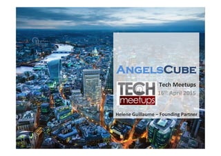 A	
   THIS	
  INFORMATION	
  IS	
  CONFIDENTIAL	
  AND	
  PROPRIETARY;	
  IT	
  WAS	
  PREPARED	
  BY	
  ANGELSCUBE	
  LTD	
  FOR	
  DISCUSSION	
  PURPOSES	
  ONLY.	
  	
  NO	
  PORTION	
  HEREOF	
  IS	
  TO	
  BE	
  PROVIDED	
  TO	
  THIRD	
  PARTIES	
  WITHOUT	
  PRIOR	
  WRITTEN	
  AUTHORISATION	
  
Tech	
  Meetups	
  	
  
16th	
  April	
  2015	
  
AngelsCube
Helene	
  Guillaume	
  –	
  Founding	
  Partner	
  
 