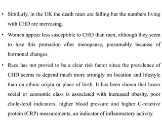 • Similarly, in the UK the death rates are falling but the numbers living
with CHD are increasing.
• Women appear less susceptible to CHD than men, although they seem
to lose this protection after menopause, presumably because of
hormonal changes.
• Race has not proved to be a clear risk factor since the prevalence of
CHD seems to depend much more strongly on location and lifestyle
than on ethnic origin or place of birth. It has been shown that lower
social or economic class is associated with increased obesity, poor
cholesterol indicators, higher blood pressure and higher C-reactive
protein (CRP) measurements, an indicator of inflammatory activity.
 