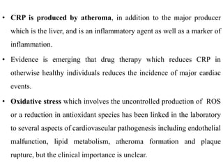 • CRP is produced by atheroma, in addition to the major producer
which is the liver, and is an inflammatory agent as well as a marker of
inflammation.
• Evidence is emerging that drug therapy which reduces CRP in
otherwise healthy individuals reduces the incidence of major cardiac
events.
• Oxidative stress which involves the uncontrolled production of ROS
or a reduction in antioxidant species has been linked in the laboratory
to several aspects of cardiovascular pathogenesis including endothelial
malfunction, lipid metabolism, atheroma formation and plaque
rupture, but the clinical importance is unclear.
 