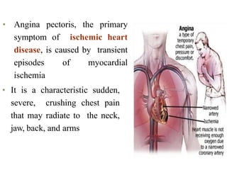 • Angina pectoris, the primary
symptom of ischemic heart
disease, is caused by transient
episodes of myocardial
ischemia
• It is a characteristic sudden,
severe, crushing chest pain
that may radiate to the neck,
jaw, back, and arms
 