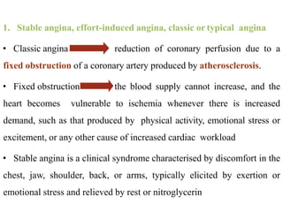 1. Stable angina, effort-induced angina, classic or typical angina
• Classic angina reduction of coronary perfusion due to a
fixed obstruction of a coronary artery produced by atherosclerosis.
• Fixed obstruction the blood supply cannot increase, and the
heart becomes vulnerable to ischemia whenever there is increased
demand, such as that produced by physical activity, emotional stress or
excitement, or any other cause of increased cardiac workload
• Stable angina is a clinical syndrome characterised by discomfort in the
chest, jaw, shoulder, back, or arms, typically elicited by exertion or
emotional stress and relieved by rest or nitroglycerin
 