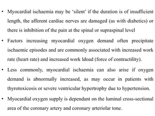 • Myocardial ischaemia may be ‘silent’ if the duration is of insufficient
length, the afferent cardiac nerves are damaged (as with diabetics) or
there is inhibition of the pain at the spinal or supraspinal level
• Factors increasing myocardial oxygen demand often precipitate
ischaemic episodes and are commonly associated with increased work
rate (heart rate) and increased work ldoad (force of contractility).
• Less commonly, myocardial ischaemia can also arise if oxygen
demand is abnormally increased, as may occur in patients with
thyrotoxicosis or severe ventricular hypertrophy due to hypertension.
• Myocardial oxygen supply is dependant on the luminal cross-sectional
area of the coronary artery and coronary arteriolar tone.
 