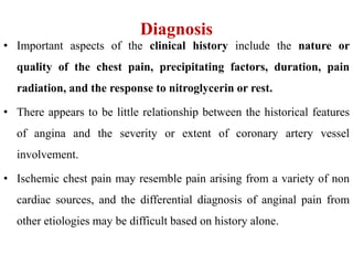 Diagnosis
• Important aspects of the clinical history include the nature or
quality of the chest pain, precipitating factors, duration, pain
radiation, and the response to nitroglycerin or rest.
• There appears to be little relationship between the historical features
of angina and the severity or extent of coronary artery vessel
involvement.
• Ischemic chest pain may resemble pain arising from a variety of non
cardiac sources, and the differential diagnosis of anginal pain from
other etiologies may be difficult based on history alone.
 