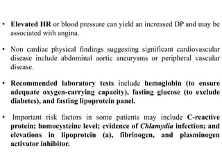 • Elevated HR or blood pressure can yield an increased DP and may be
associated with angina.
• Non cardiac physical findings suggesting significant cardiovascular
disease include abdominal aortic aneurysms or peripheral vascular
disease.
• Recommended laboratory tests include hemoglobin (to ensure
adequate oxygen-carrying capacity), fasting glucose (to exclude
diabetes), and fasting lipoprotein panel.
• Important risk factors in some patients may include C-reactive
protein; homocysteine level; evidence of Chlamydia infection; and
elevations in lipoprotein (a), fibrinogen, and plasminogen
activator inhibitor.
 