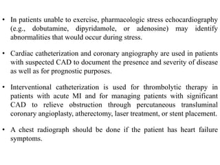 • In patients unable to exercise, pharmacologic stress echocardiography
(e.g., dobutamine, dipyridamole, or adenosine) may identify
abnormalities that would occur during stress.
• Cardiac catheterization and coronary angiography are used in patients
with suspected CAD to document the presence and severity of disease
as well as for prognostic purposes.
• Interventional catheterization is used for thrombolytic therapy in
patients with acute MI and for managing patients with significant
CAD to relieve obstruction through percutaneous transluminal
coronary angioplasty, atherectomy, laser treatment, or stent placement.
• A chest radiograph should be done if the patient has heart failure
symptoms.
 