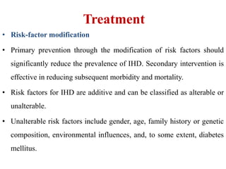 Treatment
• Risk-factor modification
• Primary prevention through the modification of risk factors should
significantly reduce the prevalence of IHD. Secondary intervention is
effective in reducing subsequent morbidity and mortality.
• Risk factors for IHD are additive and can be classified as alterable or
unalterable.
• Unalterable risk factors include gender, age, family history or genetic
composition, environmental influences, and, to some extent, diabetes
mellitus.
 