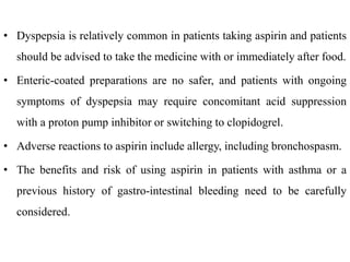 • Dyspepsia is relatively common in patients taking aspirin and patients
should be advised to take the medicine with or immediately after food.
• Enteric-coated preparations are no safer, and patients with ongoing
symptoms of dyspepsia may require concomitant acid suppression
with a proton pump inhibitor or switching to clopidogrel.
• Adverse reactions to aspirin include allergy, including bronchospasm.
• The benefits and risk of using aspirin in patients with asthma or a
previous history of gastro-intestinal bleeding need to be carefully
considered.
 