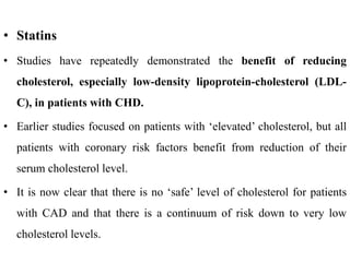 • Statins
• Studies have repeatedly demonstrated the benefit of reducing
cholesterol, especially low-density lipoprotein-cholesterol (LDL-
C), in patients with CHD.
• Earlier studies focused on patients with ‘elevated’ cholesterol, but all
patients with coronary risk factors benefit from reduction of their
serum cholesterol level.
• It is now clear that there is no ‘safe’ level of cholesterol for patients
with CAD and that there is a continuum of risk down to very low
cholesterol levels.
 