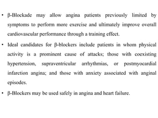 • β-Blockade may allow angina patients previously limited by
symptoms to perform more exercise and ultimately improve overall
cardiovascular performance through a training effect.
• Ideal candidates for β-blockers include patients in whom physical
activity is a prominent cause of attacks; those with coexisting
hypertension, supraventricular arrhythmias, or postmyocardial
infarction angina; and those with anxiety associated with anginal
episodes.
• β-Blockers may be used safely in angina and heart failure.
 