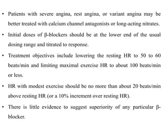 • Patients with severe angina, rest angina, or variant angina may be
better treated with calcium channel antagonists or long-acting nitrates.
• Initial doses of β-blockers should be at the lower end of the usual
dosing range and titrated to response.
• Treatment objectives include lowering the resting HR to 50 to 60
beats/min and limiting maximal exercise HR to about 100 beats/min
or less.
• HR with modest exercise should be no more than about 20 beats/min
above resting HR (or a 10% increment over resting HR).
• There is little evidence to suggest superiority of any particular β-
blocker.
 