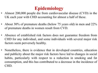 Epidemiology
• Almost 200,000 people die from cardiovascular disease (CVD) in the
UK each year with CHD accounting for almost a half of these.
• About 30% of premature deaths (below 75 years old) in men and 22%
of premature deaths in women result from CVD.
• Absence of established risk factors does not guarantee freedom from
CHD for any individual, and some individuals with several major risk
factors seem perversely healthy.
• Nonetheless, there is evidence that in developed countries, education
and publicity about the major risk factors have led to changes in social
habits, particularly with respect to a reduction in smoking and fat
consumption, and this has contributed to a decrease in the incidence of
CHD.
 