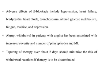 • Adverse effects of β-blockade include hypotension, heart failure,
bradycardia, heart block, bronchospasm, altered glucose metabolism,
fatigue, malaise, and depression.
• Abrupt withdrawal in patients with angina has been associated with
increased severity and number of pain episodes and MI.
• Tapering of therapy over about 2 days should minimize the risk of
withdrawal reactions if therapy is to be discontinued.
 