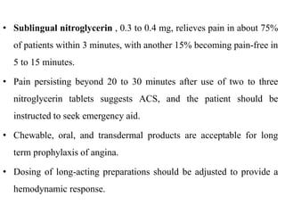• Sublingual nitroglycerin , 0.3 to 0.4 mg, relieves pain in about 75%
of patients within 3 minutes, with another 15% becoming pain-free in
5 to 15 minutes.
• Pain persisting beyond 20 to 30 minutes after use of two to three
nitroglycerin tablets suggests ACS, and the patient should be
instructed to seek emergency aid.
• Chewable, oral, and transdermal products are acceptable for long
term prophylaxis of angina.
• Dosing of long-acting preparations should be adjusted to provide a
hemodynamic response.
 