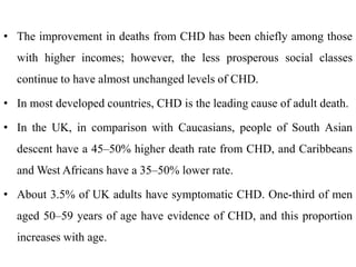 • The improvement in deaths from CHD has been chiefly among those
with higher incomes; however, the less prosperous social classes
continue to have almost unchanged levels of CHD.
• In most developed countries, CHD is the leading cause of adult death.
• In the UK, in comparison with Caucasians, people of South Asian
descent have a 45–50% higher death rate from CHD, and Caribbeans
and West Africans have a 35–50% lower rate.
• About 3.5% of UK adults have symptomatic CHD. One-third of men
aged 50–59 years of age have evidence of CHD, and this proportion
increases with age.
 