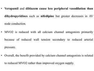 • Verapamil and diltiazem cause less peripheral vasodilation than
dihydropyridines such as nifedipine but greater decreases in AV
node conduction.
• MVO2 is reduced with all calcium channel antagonists primarily
because of reduced wall tension secondary to reduced arterial
pressure.
• Overall, the benefit provided by calcium channel antagonists is related
to reduced MVO2 rather than improved oxygen supply.
 