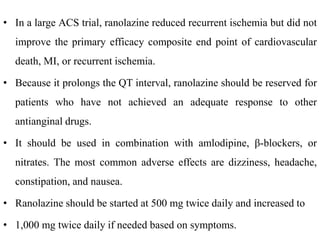 • In a large ACS trial, ranolazine reduced recurrent ischemia but did not
improve the primary efficacy composite end point of cardiovascular
death, MI, or recurrent ischemia.
• Because it prolongs the QT interval, ranolazine should be reserved for
patients who have not achieved an adequate response to other
antianginal drugs.
• It should be used in combination with amlodipine, β-blockers, or
nitrates. The most common adverse effects are dizziness, headache,
constipation, and nausea.
• Ranolazine should be started at 500 mg twice daily and increased to
• 1,000 mg twice daily if needed based on symptoms.
 